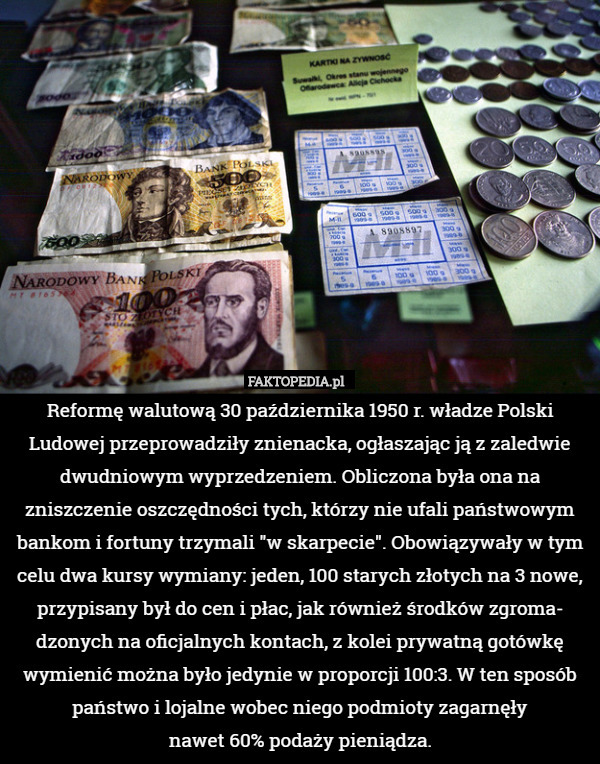 Reformę walutową 30 października 1950 r. władze Polski Ludowej przeprowadziły znienacka, ogłaszając ją z zaledwie dwudniowym wyprzedzeniem. Obliczona była ona na zniszczenie oszczędności tych, którzy nie ufali państwowym bankom i fortuny trzymali "w skarpecie". Obowiązywały w tym celu dwa kursy wymiany: jeden, 100 starych złotych na 3 nowe, przypisany był do cen i płac, jak również środków zgroma-
dzonych na oficjalnych kontach, z kolei prywatną gotówkę wymienić można było jedynie w proporcji 100:3. W ten sposób państwo i lojalne wobec niego podmioty zagarnęły
nawet 60% podaży pieniądza. 