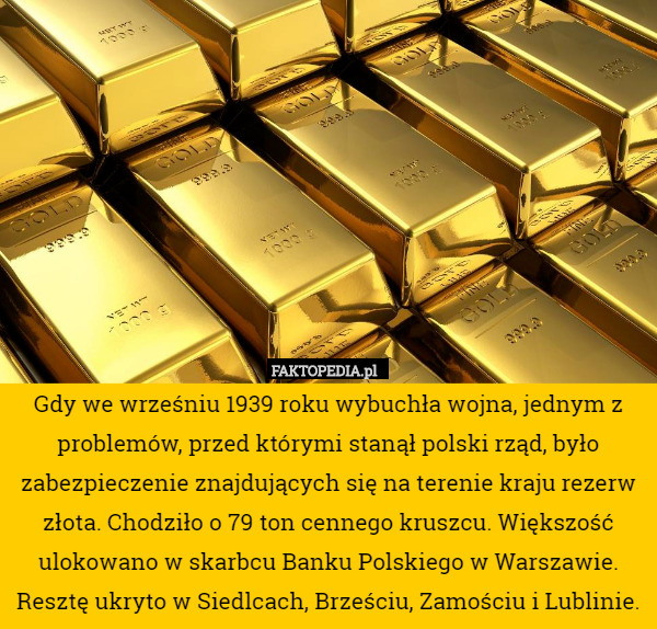 Gdy we wrześniu 1939 roku wybuchła wojna, jednym z problemów, przed którymi stanął polski rząd, było zabezpieczenie znajdujących się na terenie kraju rezerw złota. Chodziło o 79 ton cennego kruszcu. Większość ulokowano w skarbcu Banku Polskiego w Warszawie. Resztę ukryto w Siedlcach, Brześciu, Zamościu i Lublinie. 