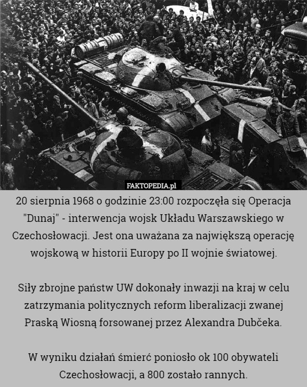 20 sierpnia 1968 o godzinie 23:00 rozpoczęła się Operacja "Dunaj" - interwencja wojsk Układu Warszawskiego w Czechosłowacji. Jest ona uważana za największą operację wojskową w historii Europy po II wojnie światowej.

Siły zbrojne państw UW dokonały inwazji na kraj w celu zatrzymania politycznych reform liberalizacji zwanej Praską Wiosną forsowanej przez Alexandra Dubčeka.

W wyniku działań śmierć poniosło ok 100 obywateli Czechosłowacji, a 800 zostało rannych. 
