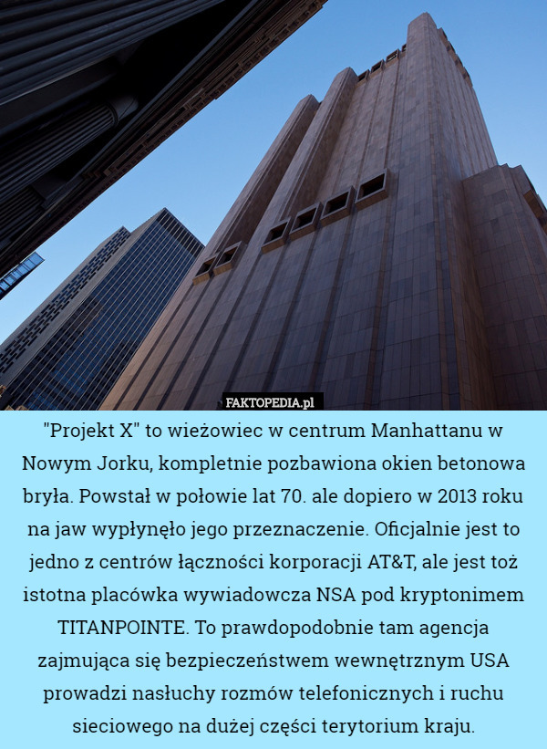 "Projekt X" to wieżowiec w centrum Manhattanu w Nowym Jorku, kompletnie pozbawiona okien betonowa bryła. Powstał w połowie lat 70. ale dopiero w 2013 roku na jaw wypłynęło jego przeznaczenie. Oficjalnie jest to jedno z centrów łączności korporacji AT&T, ale jest toż istotna placówka wywiadowcza NSA pod kryptonimem TITANPOINTE. To prawdopodobnie tam agencja zajmująca się bezpieczeństwem wewnętrznym USA prowadzi nasłuchy rozmów telefonicznych i ruchu sieciowego na dużej części terytorium kraju. 