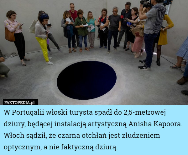 W Portugalii włoski turysta spadł do 2,5-metrowej dziury, będącej instalacją artystyczną Anisha Kapoora. Włoch sądził, że czarna otchłań jest złudzeniem optycznym, a nie faktyczną dziurą. 