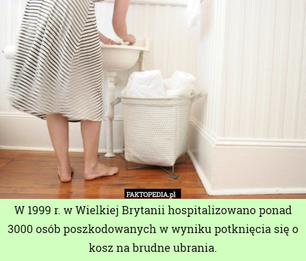 W 1999 r. w Wielkiej Brytanii hospitalizowano ponad 3000 osób poszkodowanych w wyniku potknięcia się o kosz na brudne ubrania. 