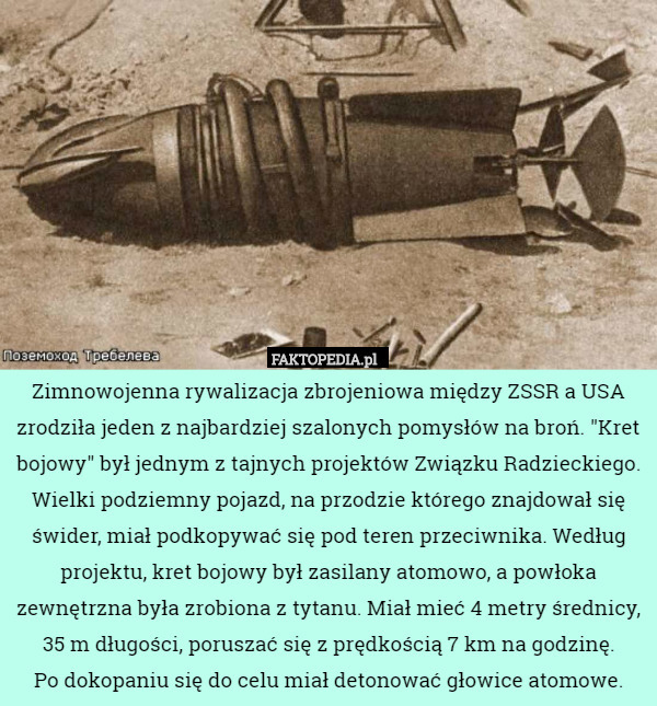 Zimnowojenna rywalizacja zbrojeniowa między ZSSR a USA zrodziła jeden z najbardziej szalonych pomysłów na broń. "Kret bojowy" był jednym z tajnych projektów Związku Radzieckiego. Wielki podziemny pojazd, na przodzie którego znajdował się świder, miał podkopywać się pod teren przeciwnika. Według projektu, kret bojowy był zasilany atomowo, a powłoka zewnętrzna była zrobiona z tytanu. Miał mieć 4 metry średnicy, 35 m długości, poruszać się z prędkością 7 km na godzinę.
 Po dokopaniu się do celu miał detonować głowice atomowe. 