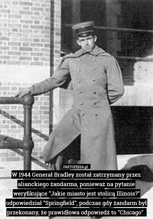 W 1944 Generał Bradley został zatrzymany przez alianckiego żandarma, ponieważ na pytanie weryfikujące "Jakie miasto jest stolicą Illinois?" odpowiedział "Springfield", podczas gdy żandarm był przekonany, że prawidłowa odpowiedź to "Chicago". 