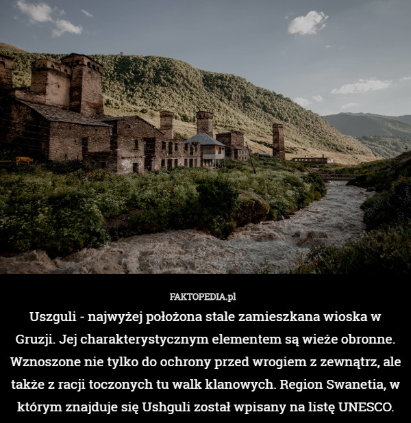 Uszguli - najwyżej położona stale zamieszkana wioska w Gruzji. Jej charakterystycznym elementem są wieże obronne. Wznoszone nie tylko do ochrony przed wrogiem z zewnątrz, ale także z racji toczonych tu walk klanowych. Region Swanetia, w którym znajduje się Ushguli został wpisany na listę UNESCO. 