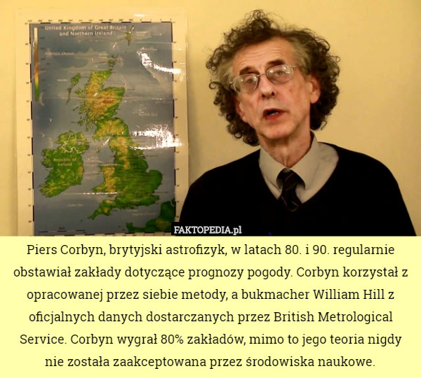 Piers Corbyn, brytyjski astrofizyk, w latach 80. i 90. regularnie obstawiał zakłady dotyczące prognozy pogody. Corbyn korzystał z opracowanej przez siebie metody, a bukmacher William Hill z oficjalnych danych dostarczanych przez British Metrological Service. Corbyn wygrał 80% zakładów, mimo to jego teoria nigdy nie została zaakceptowana przez środowiska naukowe. 