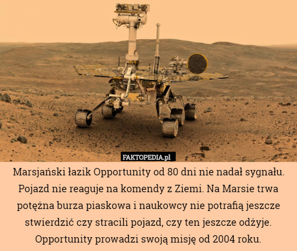 Marsjański łazik Opportunity od 80 dni nie nadał sygnału. Pojazd nie reaguje na komendy z Ziemi. Na Marsie trwa potężna burza piaskowa i naukowcy nie potrafią jeszcze stwierdzić czy stracili pojazd, czy ten jeszcze odżyje. Opportunity prowadzi swoją misję od 2004 roku. 