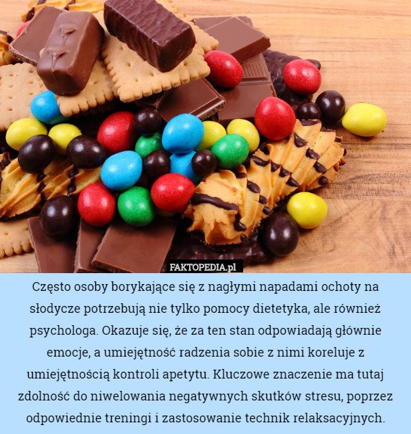 Często osoby borykające się z nagłymi napadami ochoty na słodycze potrzebują nie tylko pomocy dietetyka, ale również psychologa. Okazuje się, że za ten stan odpowiadają głównie emocje, a umiejętność radzenia sobie z nimi koreluje z umiejętnością kontroli apetytu. Kluczowe znaczenie ma tutaj zdolność do niwelowania negatywnych skutków stresu, poprzez odpowiednie treningi i zastosowanie technik relaksacyjnych. 