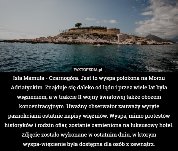 Isla Mamula - Czarnogóra. Jest to wyspa położona na Morzu Adriatyckim. Znajduje się daleko od lądu i przez wiele lat była więzieniem, a w trakcie II wojny światowej także obozem koncentracyjnym. Uważny obserwator zauważy wyryte paznokciami ostatnie napisy więźniów. Wyspa, mimo protestów historyków i rodzin ofiar, zostanie zamieniona na luksusowy hotel. Zdjęcie zostało wykonane w ostatnim dniu, w którym wyspa-więzienie była dostępna dla osób z zewnątrz. 