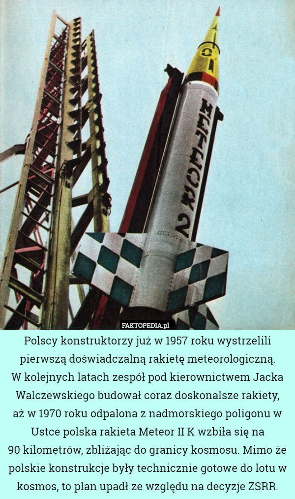 Polscy konstruktorzy już w 1957 roku wystrzelili pierwszą doświadczalną rakietę meteorologiczną.
 W kolejnych latach zespół pod kierownictwem Jacka Walczewskiego budował coraz doskonalsze rakiety,
 aż w 1970 roku odpalona z nadmorskiego poligonu w Ustce polska rakieta Meteor II K wzbiła się na
 90 kilometrów, zbliżając do granicy kosmosu. Mimo że polskie konstrukcje były technicznie gotowe do lotu w kosmos, to plan upadł ze względu na decyzje ZSRR. 