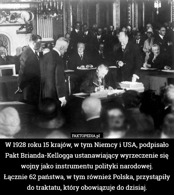 W 1928 roku 15 krajów, w tym Niemcy i USA, podpisało Pakt Brianda-Kellogga ustanawiający wyrzeczenie się wojny jako instrumentu polityki narodowej.
 Łącznie 62 państwa, w tym również Polska, przystąpiły do traktatu, który obowiązuje do dzisiaj. 