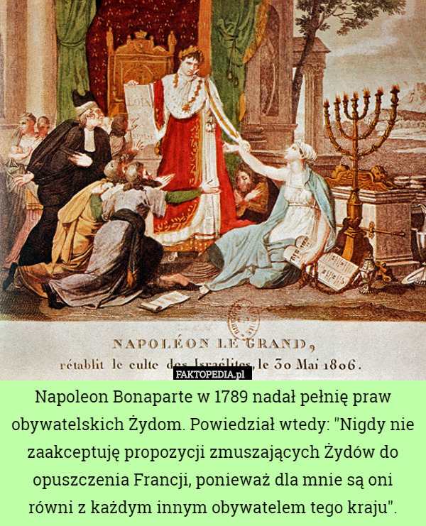 Napoleon Bonaparte w 1789 nadał pełnię praw obywatelskich Żydom. Powiedział wtedy: "Nigdy nie zaakceptuję propozycji zmuszających Żydów do opuszczenia Francji, ponieważ dla mnie są oni równi z każdym innym obywatelem tego kraju". 