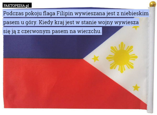 Podczas pokoju flaga Filipin wywieszana jest z niebieskim pasem u góry. Kiedy kraj jest w stanie wojny wywiesza
 się ją z czerwonym pasem na wierzchu. 