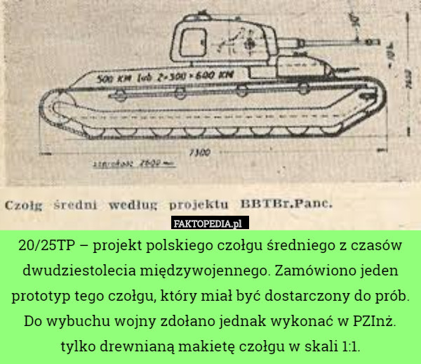 20/25TP – projekt polskiego czołgu średniego z czasów dwudziestolecia międzywojennego. Zamówiono jeden prototyp tego czołgu, który miał być dostarczony do prób. Do wybuchu wojny zdołano jednak wykonać w PZInż. tylko drewnianą makietę czołgu w skali 1:1. 