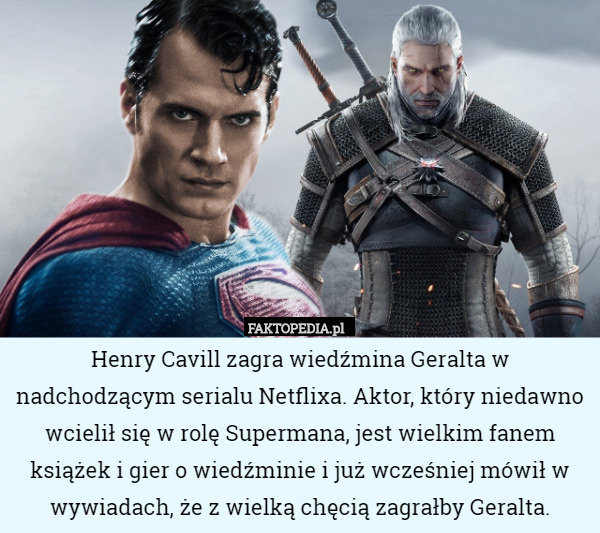 Henry Cavill zagra wiedźmina Geralta w nadchodzącym serialu Netflixa. Aktor, który niedawno wcielił się w rolę Supermana, jest wielkim fanem książek i gier o wiedźminie i już wcześniej mówił w wywiadach, że z wielką chęcią zagrałby Geralta. 