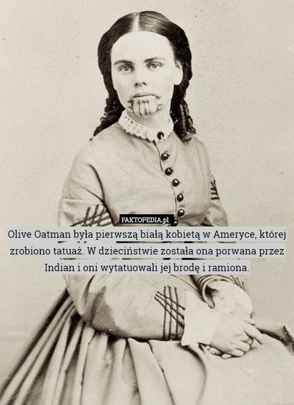 Olive Oatman była pierwszą białą kobietą w Ameryce, której zrobiono tatuaż. W dzieciństwie została ona porwana przez Indian i oni wytatuowali jej brodę i ramiona. 