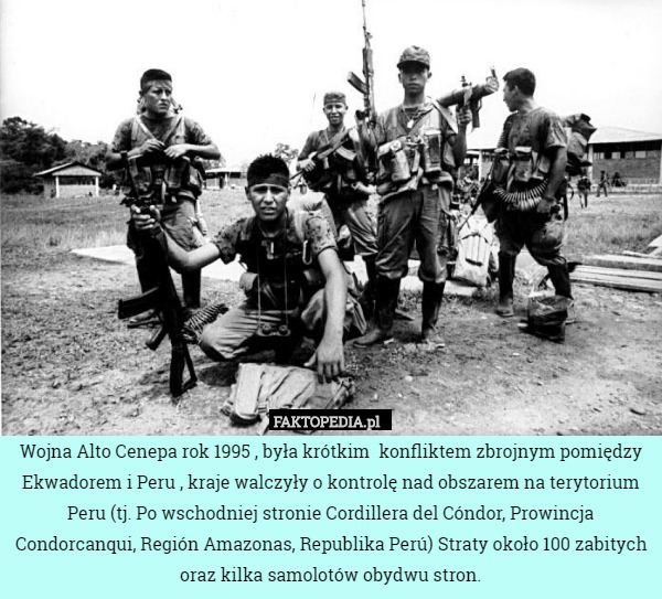 Wojna Alto Cenepa rok 1995 , była krótkim  konfliktem zbrojnym pomiędzy Ekwadorem i Peru , kraje walczyły o kontrolę nad obszarem na terytorium Peru (tj. Po wschodniej stronie Cordillera del Cóndor, Prowincja Condorcanqui, Región Amazonas, Republika Perú) Straty około 100 zabitych oraz kilka samolotów obydwu stron. 