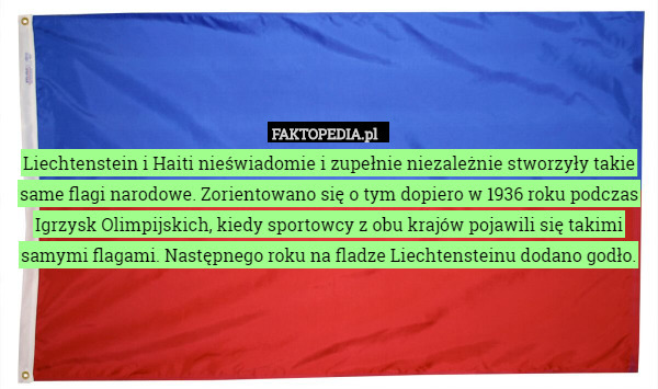 Liechtenstein i Haiti nieświadomie i zupełnie niezależnie stworzyły takie same flagi narodowe. Zorientowano się o tym dopiero w 1936 roku podczas Igrzysk Olimpijskich, kiedy sportowcy z obu krajów pojawili się takimi samymi flagami. Następnego roku na fladze Liechtensteinu dodano godło. 
