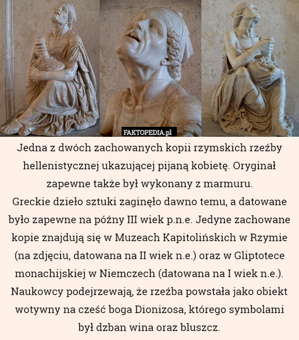 Jedna z dwóch zachowanych kopii rzymskich rzeźby hellenistycznej ukazującej pijaną kobietę. Oryginał zapewne także był wykonany z marmuru.
Greckie dzieło sztuki zaginęło dawno temu, a datowane było zapewne na późny III wiek p.n.e. Jedyne zachowane kopie znajdują się w Muzeach Kapitolińskich w Rzymie (na zdjęciu, datowana na II wiek n.e.) oraz w Gliptotece monachijskiej w Niemczech (datowana na I wiek n.e.).
Naukowcy podejrzewają, że rzeźba powstała jako obiekt wotywny na cześć boga Dionizosa, którego symbolami był dzban wina oraz bluszcz. 
