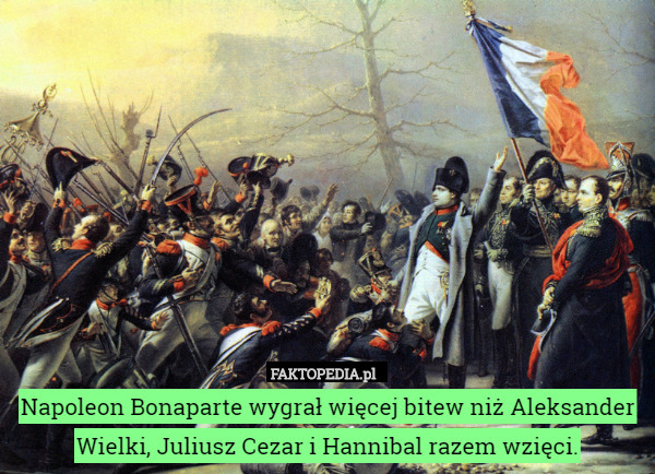 Napoleon Bonaparte wygrał więcej bitew niż Aleksander Wielki, Juliusz Cezar i Hannibal razem wzięci. 