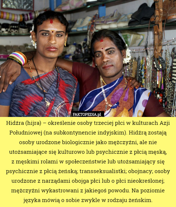 Hidźra (hijra) – określenie osoby trzeciej płci w kulturach Azji Południowej (na subkontynencie indyjskim). Hidźrą zostają osoby urodzone biologicznie jako mężczyźni, ale nie utożsamiające się kulturowo lub psychicznie z płcią męską,
 z męskimi rolami w społeczeństwie lub utożsamiający się psychicznie z płcią żeńską; transseksualistki; obojnacy; osoby urodzone z narządami obojga płci lub o płci nieokreślonej; mężczyźni wykastrowani z jakiegoś powodu. Na poziomie języka mówią o sobie zwykle w rodzaju żeńskim. 