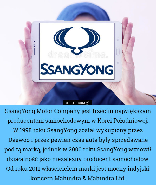 SsangYong Motor Company jest trzecim największym producentem samochodowym w Korei Południowej.
 W 1998 roku SsangYong został wykupiony przez Daewoo i przez pewien czas auta były sprzedawane pod tą marką, jednak w 2000 roku SsangYong wznowił działalność jako niezależny producent samochodów.
Od roku 2011 właścicielem marki jest mocny indyjski koncern Mahindra & Mahindra Ltd. 