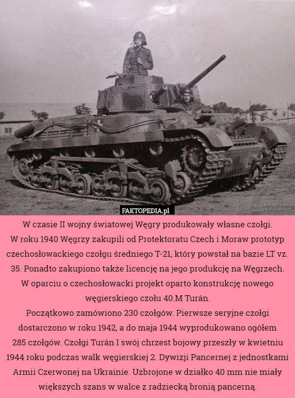 W czasie II wojny światowej Węgry produkowały własne czołgi.
 W roku 1940 Węgrzy zakupili od Protektoratu Czech i Moraw prototyp czechosłowackiego czołgu średniego T-21, który powstał na bazie LT vz. 35. Ponadto zakupiono także licencję na jego produkcję na Węgrzech. W oparciu o czechosłowacki projekt oparto konstrukcję nowego węgierskiego czołu 40.M Turán.
Początkowo zamówiono 230 czołgów. Pierwsze seryjne czołgi dostarczono w roku 1942, a do maja 1944 wyprodukowano ogółem
 285 czołgów. Czołgi Turán I swój chrzest bojowy przeszły w kwietniu 1944 roku podczas walk węgierskiej 2. Dywizji Pancernej z jednostkami Armii Czerwonej na Ukrainie. Uzbrojone w działko 40 mm nie miały większych szans w walce z radziecką bronią pancerną. 