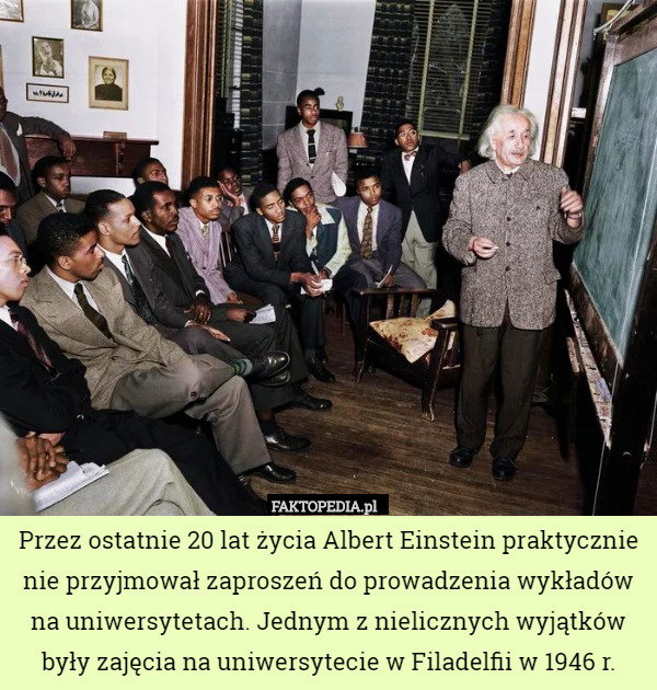 Przez ostatnie 20 lat życia Albert Einstein praktycznie nie przyjmował zaproszeń do prowadzenia wykładów na uniwersytetach. Jednym z nielicznych wyjątków były zajęcia na uniwersytecie w Filadelfii w 1946 r. 