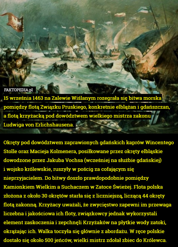15 września 1463 na Zalewie Wiślanym rozegrała się bitwa morska pomiędzy flotą Związku Pruskiego, konkretnie elblążan i gdańszczan,
 a flotą krzyżacką pod dowództwem wielkiego mistrza zakonu
 Ludwiga von Erlichshausena. 

Okręty pod dowództwem zaprawionych gdańskich kaprów Wincentego Stolle oraz Macieja Kolmenera, posiłkowane przez okręty elbląskie dowodzone przez Jakuba Vochsa (wcześniej na służbie gdańskiej)
 i wojsko królewskie, ruszyły w pościg za cofającym się nieprzyjacielem. Do bitwy doszło prawdopodobnie pomiędzy Kamionkiem Wielkim a Suchaczem w Zatoce Świeżej. Flota polska złożona z około 30 okrętów starła się z liczniejszą, liczącą 44 okręty flotą zakonną. Krzyżacy uważali, że zwycięstwo zapewni im przewaga liczebna i jakościowa ich floty, związkowcy jednak wykorzystali element zaskoczenia i zepchnęli Krzyżaków na płytkie wody zatoki, okrążając ich. Walka toczyła się głównie z abordażu. W ręce polskie dostało się około 500 jeńców, wielki mistrz zdołał zbiec do Królewca. 