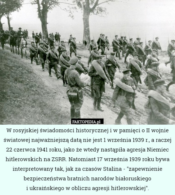 W rosyjskiej świadomości historycznej i w pamięci o II wojnie światowej najważniejszą datą nie jest 1 września 1939 r., a raczej 22 czerwca 1941 roku, jako że wtedy nastąpiła agresja Niemiec hitlerowskich na ZSRR. Natomiast 17 września 1939 roku bywa interpretowany tak, jak za czasów Stalina - "zapewnienie bezpieczeństwa bratnich narodów białoruskiego
 i ukraińskiego w obliczu agresji hitlerowskiej". 