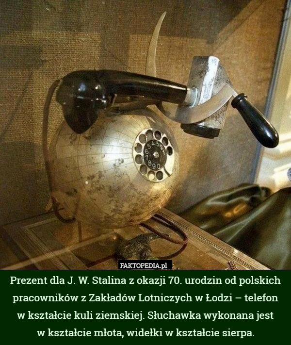Prezent dla J. W. Stalina z okazji 70. urodzin od polskich pracowników z Zakładów Lotniczych w Łodzi – telefon
 w kształcie kuli ziemskiej. Słuchawka wykonana jest
 w kształcie młota, widełki w kształcie sierpa. 