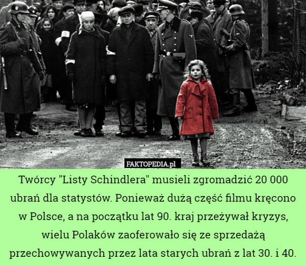 Twórcy "Listy Schindlera" musieli zgromadzić 20 000 ubrań dla statystów. Ponieważ dużą część filmu kręcono w Polsce, a na początku lat 90. kraj przeżywał kryzys, wielu Polaków zaoferowało się ze sprzedażą przechowywanych przez lata starych ubrań z lat 30. i 40. 