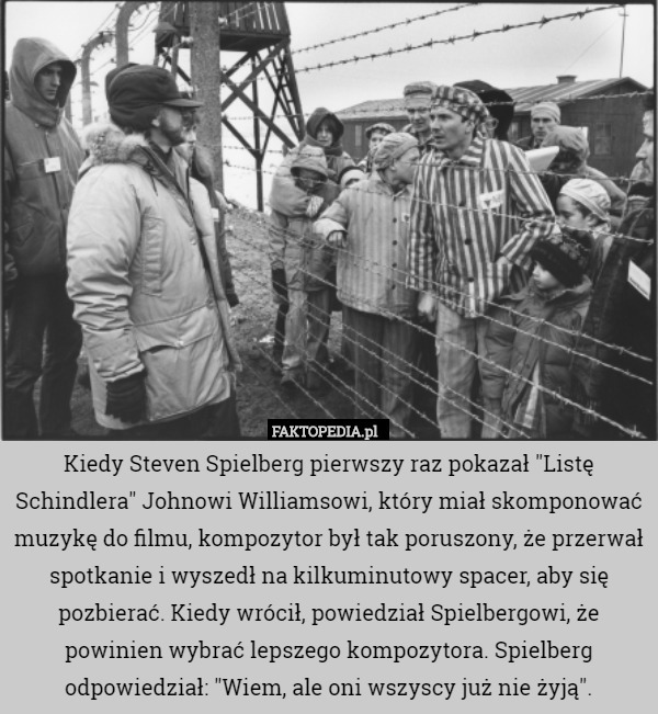 Kiedy Steven Spielberg pierwszy raz pokazał "Listę Schindlera" Johnowi Williamsowi, który miał skomponować muzykę do filmu, kompozytor był tak poruszony, że przerwał spotkanie i wyszedł na kilkuminutowy spacer, aby się pozbierać. Kiedy wrócił, powiedział Spielbergowi, że powinien wybrać lepszego kompozytora. Spielberg odpowiedział: "Wiem, ale oni wszyscy już nie żyją". 