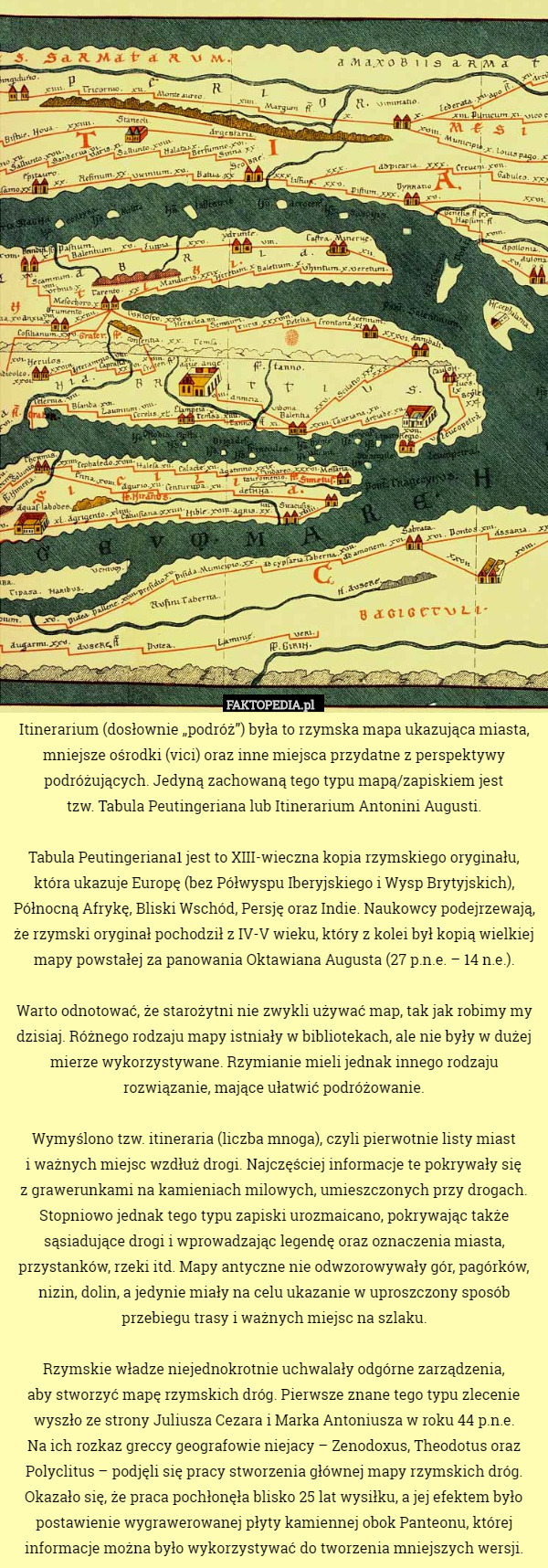 Itinerarium (dosłownie „podróż”) była to rzymska mapa ukazująca miasta, mniejsze ośrodki (vici) oraz inne miejsca przydatne z perspektywy podróżujących. Jedyną zachowaną tego typu mapą/zapiskiem jest
 tzw. Tabula Peutingeriana lub Itinerarium Antonini Augusti.

Tabula Peutingeriana1 jest to XIII-wieczna kopia rzymskiego oryginału, która ukazuje Europę (bez Półwyspu Iberyjskiego i Wysp Brytyjskich), Północną Afrykę, Bliski Wschód, Persję oraz Indie. Naukowcy podejrzewają, że rzymski oryginał pochodził z IV-V wieku, który z kolei był kopią wielkiej mapy powstałej za panowania Oktawiana Augusta (27 p.n.e. – 14 n.e.).

Warto odnotować, że starożytni nie zwykli używać map, tak jak robimy my dzisiaj. Różnego rodzaju mapy istniały w bibliotekach, ale nie były w dużej mierze wykorzystywane. Rzymianie mieli jednak innego rodzaju rozwiązanie, mające ułatwić podróżowanie.

Wymyślono tzw. itineraria (liczba mnoga), czyli pierwotnie listy miast
 i ważnych miejsc wzdłuż drogi. Najczęściej informacje te pokrywały się
 z grawerunkami na kamieniach milowych, umieszczonych przy drogach. Stopniowo jednak tego typu zapiski urozmaicano, pokrywając także sąsiadujące drogi i wprowadzając legendę oraz oznaczenia miasta, przystanków, rzeki itd. Mapy antyczne nie odwzorowywały gór, pagórków, nizin, dolin, a jedynie miały na celu ukazanie w uproszczony sposób przebiegu trasy i ważnych miejsc na szlaku.

Rzymskie władze niejednokrotnie uchwalały odgórne zarządzenia,
 aby stworzyć mapę rzymskich dróg. Pierwsze znane tego typu zlecenie wyszło ze strony Juliusza Cezara i Marka Antoniusza w roku 44 p.n.e.
 Na ich rozkaz greccy geografowie niejacy – Zenodoxus, Theodotus oraz Polyclitus – podjęli się pracy stworzenia głównej mapy rzymskich dróg.
 Okazało się, że praca pochłonęła blisko 25 lat wysiłku, a jej efektem było postawienie wygrawerowanej płyty kamiennej obok Panteonu, której informacje można było wykorzystywać do tworzenia mniejszych wersji. 