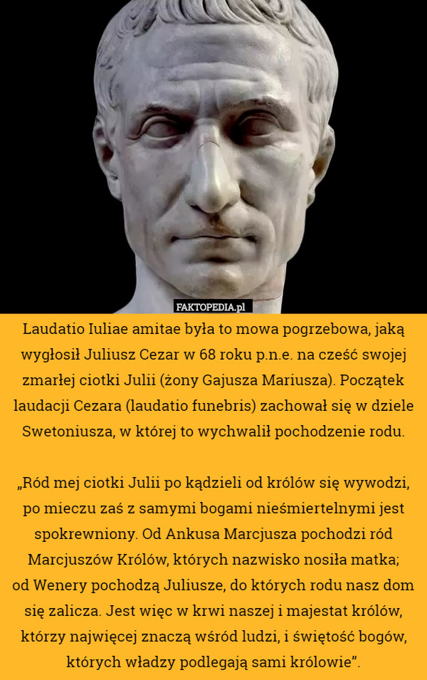 Laudatio Iuliae amitae była to mowa pogrzebowa, jaką wygłosił Juliusz Cezar w 68 roku p.n.e. na cześć swojej zmarłej ciotki Julii (żony Gajusza Mariusza). Początek laudacji Cezara (laudatio funebris) zachował się w dziele Swetoniusza, w której to wychwalił pochodzenie rodu.

„Ród mej ciotki Julii po kądzieli od królów się wywodzi, po mieczu zaś z samymi bogami nieśmiertelnymi jest spokrewniony. Od Ankusa Marcjusza pochodzi ród Marcjuszów Królów, których nazwisko nosiła matka;
 od Wenery pochodzą Juliusze, do których rodu nasz dom się zalicza. Jest więc w krwi naszej i majestat królów, którzy najwięcej znaczą wśród ludzi, i świętość bogów, których władzy podlegają sami królowie”. 