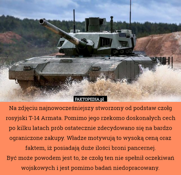 Na zdjęciu najnowocześniejszy stworzony od podstaw czołg rosyjski T-14 Armata. Pomimo jego rzekomo doskonałych cech po kilku latach prób ostatecznie zdecydowano się na bardzo ograniczone zakupy. Władze motywują to wysoką ceną oraz faktem, iż posiadają duże ilości broni pancernej.
Być może powodem jest to, że czołg ten nie spełnił oczekiwań wojskowych i jest pomimo badań niedopracowany. 