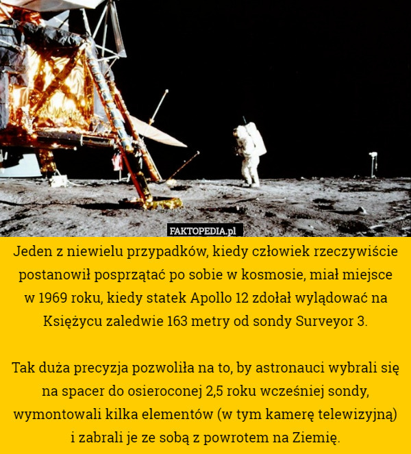 Jeden z niewielu przypadków, kiedy człowiek rzeczywiście postanowił posprzątać po sobie w kosmosie, miał miejsce
 w 1969 roku, kiedy statek Apollo 12 zdołał wylądować na Księżycu zaledwie 163 metry od sondy Surveyor 3.

 Tak duża precyzja pozwoliła na to, by astronauci wybrali się na spacer do osieroconej 2,5 roku wcześniej sondy, wymontowali kilka elementów (w tym kamerę telewizyjną)
 i zabrali je ze sobą z powrotem na Ziemię. 