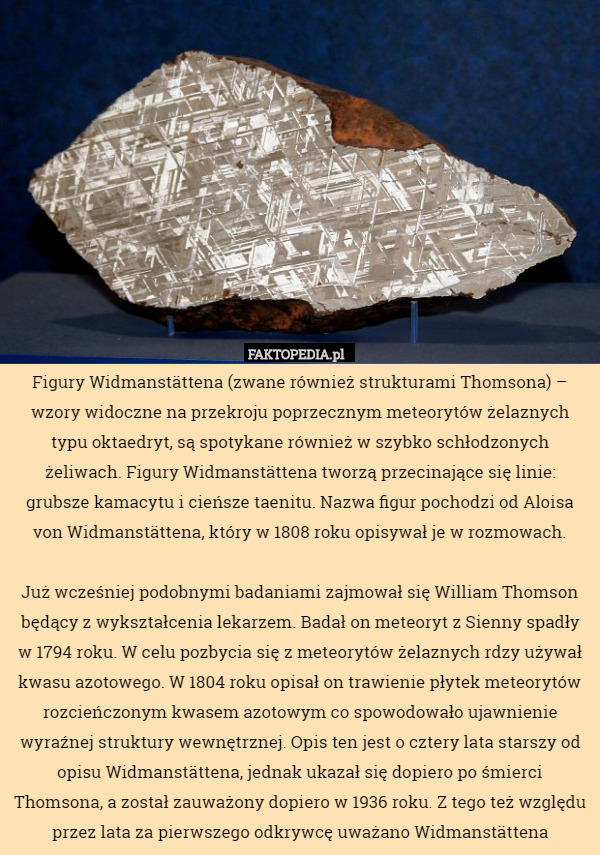 Figury Widmanstättena (zwane również strukturami Thomsona) – wzory widoczne na przekroju poprzecznym meteorytów żelaznych typu oktaedryt, są spotykane również w szybko schłodzonych żeliwach. Figury Widmanstättena tworzą przecinające się linie: grubsze kamacytu i cieńsze taenitu. Nazwa figur pochodzi od Aloisa von Widmanstättena, który w 1808 roku opisywał je w rozmowach.

Już wcześniej podobnymi badaniami zajmował się William Thomson będący z wykształcenia lekarzem. Badał on meteoryt z Sienny spadły w 1794 roku. W celu pozbycia się z meteorytów żelaznych rdzy używał kwasu azotowego. W 1804 roku opisał on trawienie płytek meteorytów rozcieńczonym kwasem azotowym co spowodowało ujawnienie wyraźnej struktury wewnętrznej. Opis ten jest o cztery lata starszy od opisu Widmanstättena, jednak ukazał się dopiero po śmierci Thomsona, a został zauważony dopiero w 1936 roku. Z tego też względu przez lata za pierwszego odkrywcę uważano Widmanstättena 