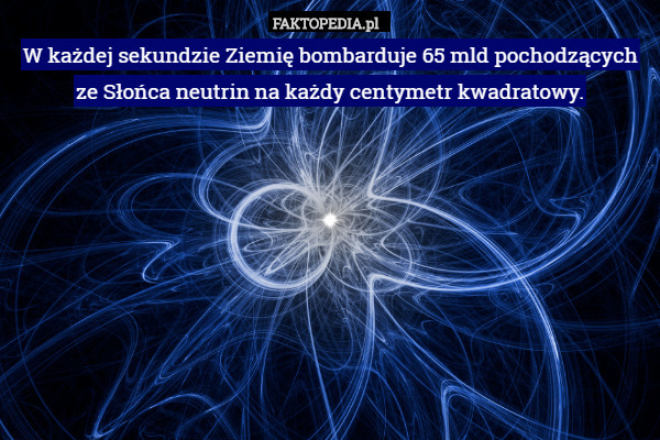 W każdej sekundzie Ziemię bombarduje 65 mld pochodzących ze Słońca neutrin na każdy centymetr kwadratowy. 