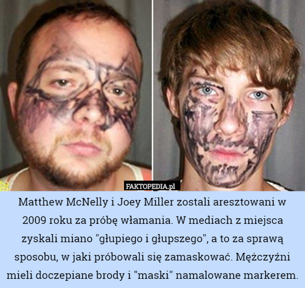 Matthew McNelly i Joey Miller zostali aresztowani w 2009 roku za próbę włamania. W mediach z miejsca zyskali miano "głupiego i głupszego", a to za sprawą sposobu, w jaki próbowali się zamaskować. Mężczyźni mieli doczepiane brody i "maski" namalowane markerem. 