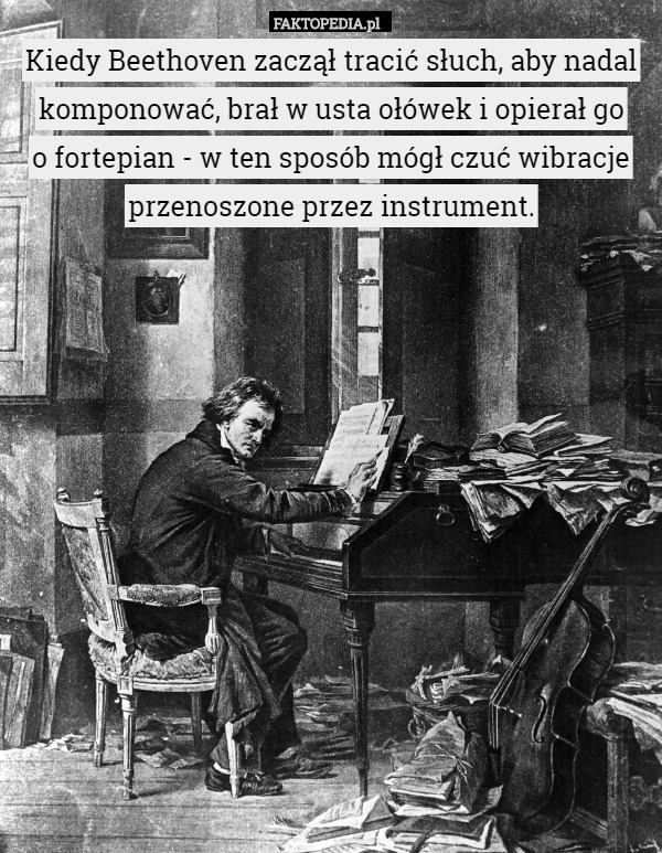 Kiedy Beethoven zaczął tracić słuch, aby nadal komponować, brał w usta ołówek i opierał go
o fortepian - w ten sposób mógł czuć wibracje przenoszone przez instrument. 