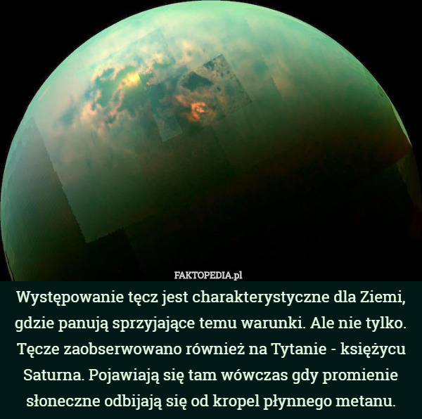 Występowanie tęcz jest charakterystyczne dla Ziemi, gdzie panują sprzyjające temu warunki. Ale nie tylko. Tęcze zaobserwowano również na Tytanie - księżycu Saturna. Pojawiają się tam wówczas gdy promienie słoneczne odbijają się od kropel płynnego metanu. 