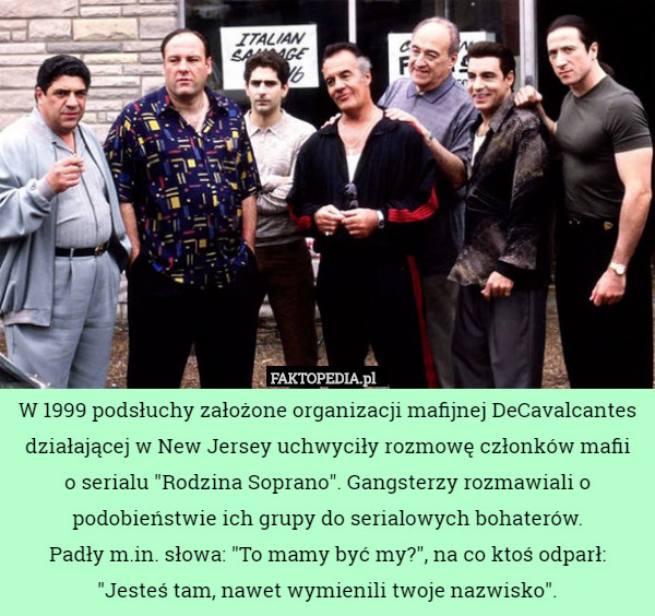 W 1999 podsłuchy założone organizacji mafijnej DeCavalcantes działającej w New Jersey uchwyciły rozmowę członków mafii
 o serialu "Rodzina Soprano". Gangsterzy rozmawiali o podobieństwie ich grupy do serialowych bohaterów.
 Padły m.in. słowa: "To mamy być my?", na co ktoś odparł:
 "Jesteś tam, nawet wymienili twoje nazwisko". 