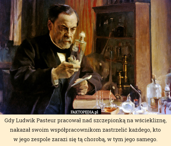 Gdy Ludwik Pasteur pracował nad szczepionką na wściekliznę, nakazał swoim współpracownikom zastrzelić każdego, kto
w jego zespole zarazi się tą chorobą, w tym jego samego. 