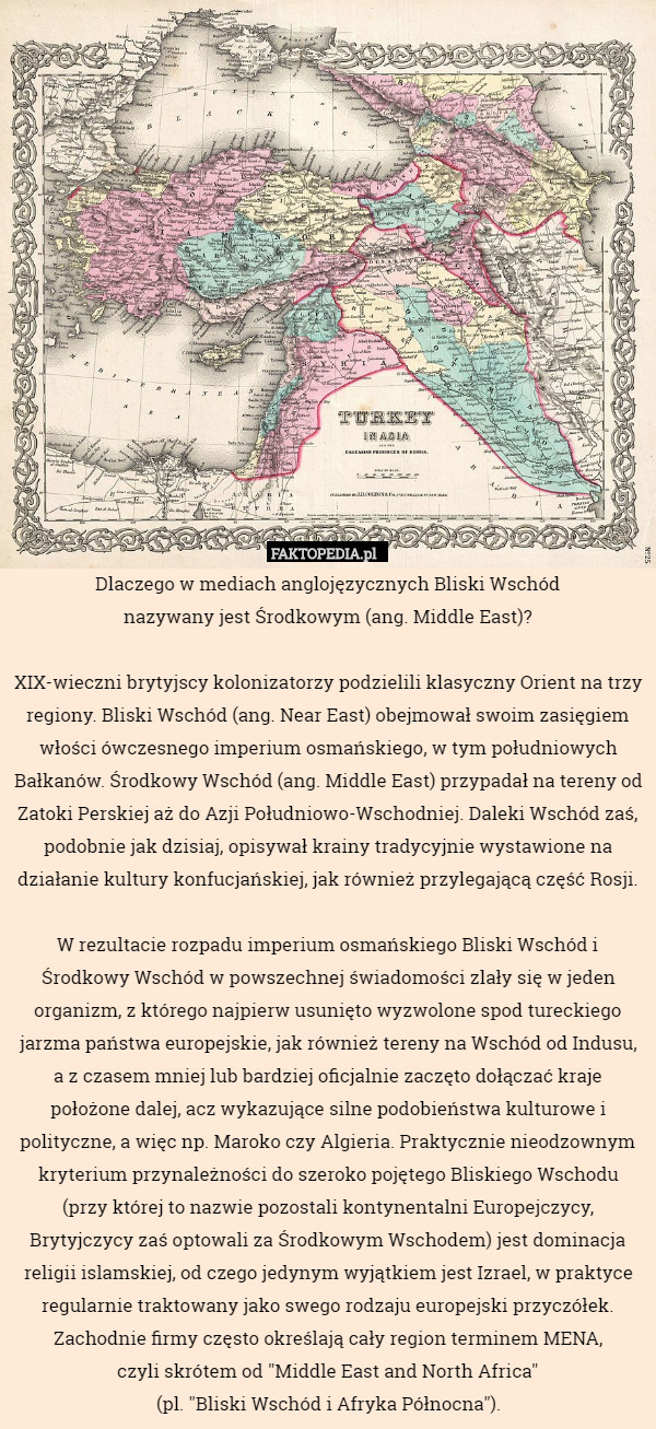 Dlaczego w mediach anglojęzycznych Bliski Wschód
 nazywany jest Środkowym (ang. Middle East)?

XIX-wieczni brytyjscy kolonizatorzy podzielili klasyczny Orient na trzy regiony. Bliski Wschód (ang. Near East) obejmował swoim zasięgiem włości ówczesnego imperium osmańskiego, w tym południowych Bałkanów. Środkowy Wschód (ang. Middle East) przypadał na tereny od Zatoki Perskiej aż do Azji Południowo-Wschodniej. Daleki Wschód zaś, podobnie jak dzisiaj, opisywał krainy tradycyjnie wystawione na działanie kultury konfucjańskiej, jak również przylegającą część Rosji.

W rezultacie rozpadu imperium osmańskiego Bliski Wschód i Środkowy Wschód w powszechnej świadomości zlały się w jeden organizm, z którego najpierw usunięto wyzwolone spod tureckiego jarzma państwa europejskie, jak również tereny na Wschód od Indusu, a z czasem mniej lub bardziej oficjalnie zaczęto dołączać kraje położone dalej, acz wykazujące silne podobieństwa kulturowe i polityczne, a więc np. Maroko czy Algieria. Praktycznie nieodzownym kryterium przynależności do szeroko pojętego Bliskiego Wschodu (przy której to nazwie pozostali kontynentalni Europejczycy, Brytyjczycy zaś optowali za Środkowym Wschodem) jest dominacja religii islamskiej, od czego jedynym wyjątkiem jest Izrael, w praktyce regularnie traktowany jako swego rodzaju europejski przyczółek. Zachodnie firmy często określają cały region terminem MENA,
czyli skrótem od "Middle East and North Africa"
(pl. "Bliski Wschód i Afryka Północna"). 