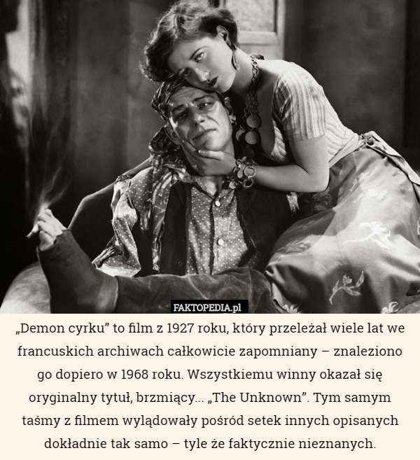 „Demon cyrku” to film z 1927 roku, który przeleżał wiele lat we francuskich archiwach całkowicie zapomniany – znaleziono go dopiero w 1968 roku. Wszystkiemu winny okazał się oryginalny tytuł, brzmiący... „The Unknown”. Tym samym taśmy z filmem wylądowały pośród setek innych opisanych dokładnie tak samo – tyle że faktycznie nieznanych. 