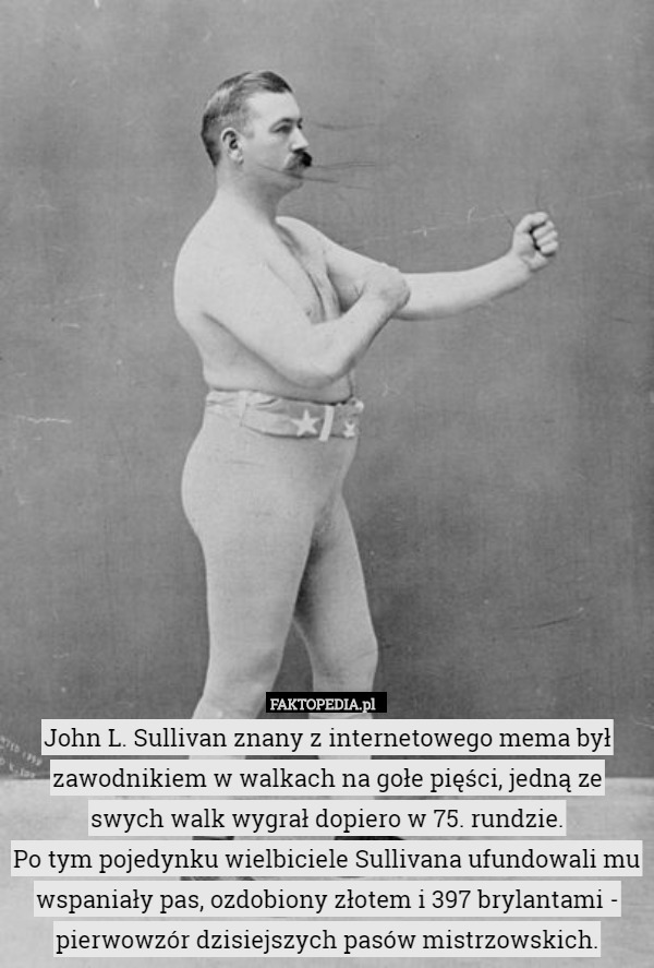 John L. Sullivan znany z internetowego mema był zawodnikiem w walkach na gołe pięści, jedną ze swych walk wygrał dopiero w 75. rundzie.
Po tym pojedynku wielbiciele Sullivana ufundowali mu wspaniały pas, ozdobiony złotem i 397 brylantami - pierwowzór dzisiejszych pasów mistrzowskich. 