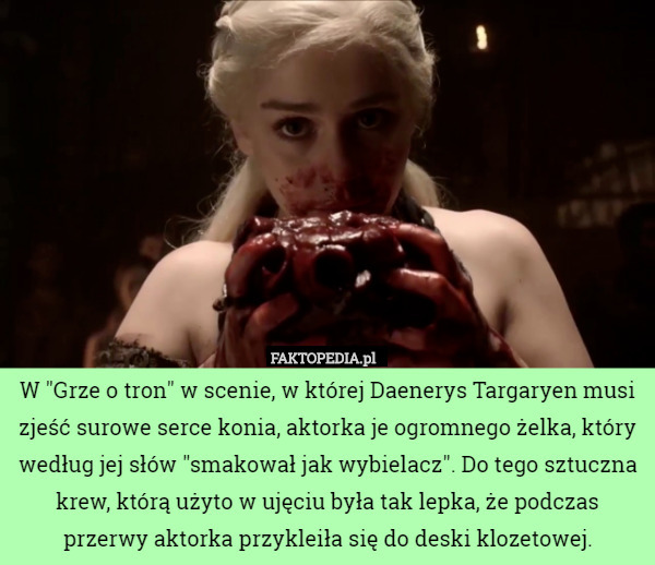 W "Grze o tron" w scenie, w której Daenerys Targaryen musi zjeść surowe serce konia, aktorka je ogromnego żelka, który według jej słów "smakował jak wybielacz". Do tego sztuczna krew, którą użyto w ujęciu była tak lepka, że podczas przerwy aktorka przykleiła się do deski klozetowej. 