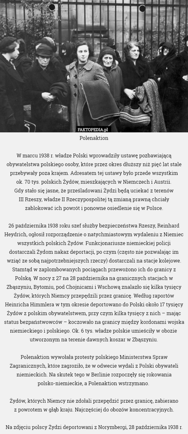 Polenaktion

 W marcu 1938 r. władze Polski wprowadziły ustawę pozbawiającą obywatelstwa polskiego osoby, które przez okres dłuższy niż pięć lat stale przebywały poza krajem. Adresatem tej ustawy było przede wszystkim
 ok. 70 tys. polskich Żydów, mieszkających w Niemczech i Austrii.
 Gdy stało się jasne, że prześladowani Żydzi będą uciekać z terenów
 III Rzeszy, władze II Rzeczypospolitej tą zmianą prawną chciały
 zablokować ich powrót i ponowne osiedlenie się w Polsce.

26 października 1938 roku szef służby bezpieczeństwa Rzeszy, Reinhard Heydrich, ogłosił rozporządzenie o natychmiastowym wydaleniu z Niemiec wszystkich polskich Żydów. Funkcjonariusze niemieckiej policji dostarczali Żydom nakaz deportacji, po czym (często nie pozwalając im wziąć ze sobą najpotrzebniejszych rzeczy) dostarczali na stacje kolejowe. Stamtąd w zaplombowanych pociągach przewożono ich do granicy z Polską. W nocy z 27 na 28 października na granicznych stacjach w Zbąszyniu, Bytomiu, pod Chojnicami i Wschową znalazło się kilka tysięcy Żydów, których Niemcy przepędzili przez granicę. Według raportów Heinricha Himmlera w tym okresie deportowano do Polski około 17 tysięcy Żydów z polskim obywatelstwem, przy czym kilka tysięcy z nich – mając status bezpaństwowców – koczowało na granicy między kordonami wojska niemieckiego i polskiego. Ok. 6 tys. władze polskie umieściły w obozie  utworzonym na terenie dawnych koszar w Zbąszyniu.

Polenaktion wywołała protesty polskiego Ministerstwa Spraw Zagranicznych, które zagroziło, że w odwecie wydali z Polski obywateli niemieckich. Na skutek tego w Berlinie rozpoczęły się rokowania polsko-niemieckie, a Polenaktion wstrzymano. 

Żydów, których Niemcy nie zdołali przepędzić przez granicę, zabierano
 z powrotem w głąb kraju. Najczęściej do obozów koncentracyjnych.

Na zdjęciu polscy Żydzi deportowani z Norymbergi, 28 października 1938 r. 