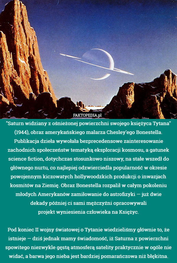 "Saturn widziany z ośnieżonej powierzchni swojego księżyca Tytana" (1944), obraz amerykańskiego malarza Chesley'ego Bonestella. Publikacja dzieła wywołała bezprecedensowe zainteresowanie zachodnich społeczeństw tematyką eksploracji kosmosu, a gatunek science fiction, dotychczas stosunkowo niszowy, na stałe wszedł do głównego nurtu, co najlepiej odzwierciedla popularność w okresie powojennym kiczowatych hollywoodzkich produkcji o inwazjach kosmitów na Ziemię. Obraz Bonestella rozpalił w całym pokoleniu młodych Amerykanów zamiłowanie do astrofizyki — już dwie
dekady później ci sami mężczyźni opracowywali
projekt wyniesienia człowieka na Księżyc.

Pod koniec II wojny światowej o Tytanie wiedzieliśmy głównie to, że istnieje — dziś jednak mamy świadomość, iż Saturna z powierzchni spowitego niezwykle gęstą atmosferą satelity praktycznie w ogóle nie widać, a barwa jego nieba jest bardziej pomarańczowa niż błękitna. 